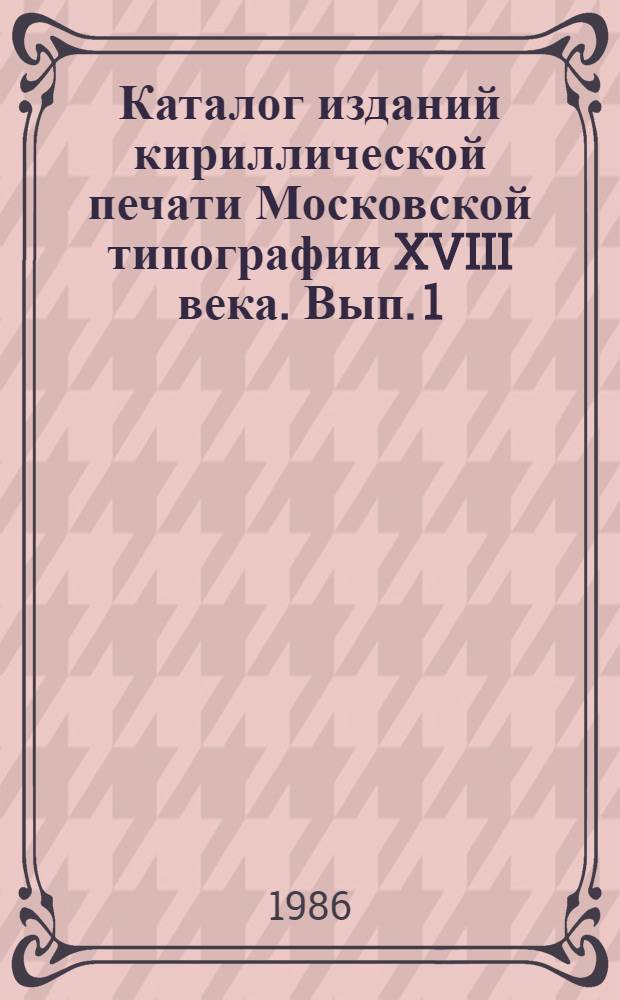 Каталог изданий кириллической печати Московской типографии XVIII века. Вып. 1 : (1701-1750)