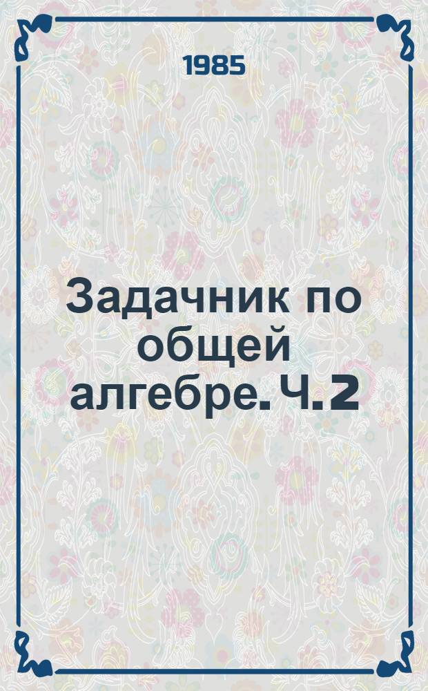 Задачник по общей алгебре. Ч. 2 : Методические разработки для студентов I и II курсов ФПМ