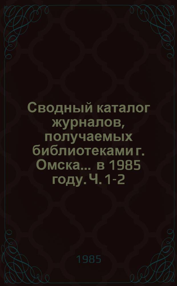 Сводный каталог журналов, получаемых библиотеками г. Омска... ... в 1985 году. Ч. 1-2