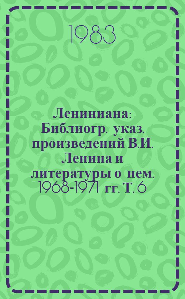 Лениниана : Библиогр. указ. произведений В.И. Ленина и литературы о нем. 1968-1971 гг. Т. 6 : Литература о жизни и деятельности В.И. Ленина, 1968-1971