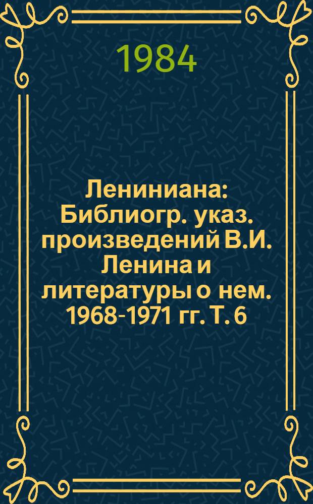 Лениниана : Библиогр. указ. произведений В.И. Ленина и литературы о нем. 1968-1971 гг. Т. 6 : Литература о жизни и деятельности В.И. Ленина, 1968-1971