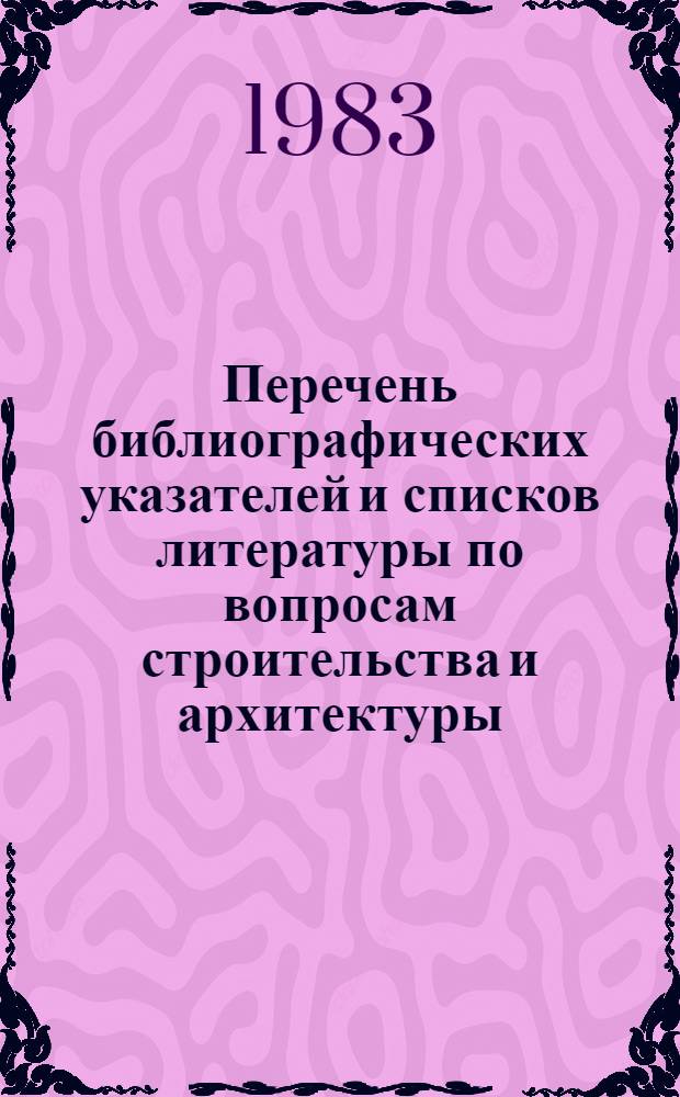 Перечень библиографических указателей и списков литературы по вопросам строительства и архитектуры, выполненных ЦНТБ СиА Госстроя СССР и организациями отрасли... ...в 1983 году