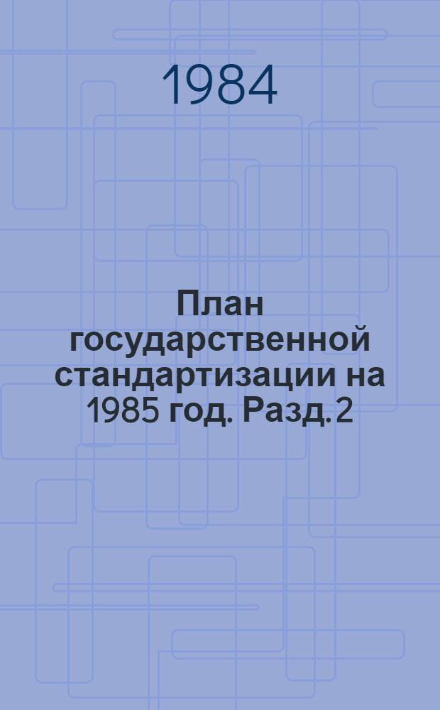 План государственной стандартизации на 1985 год. Разд. 2 : Стандартизация важнейших видов продукции промышленности и сельского хозяйства