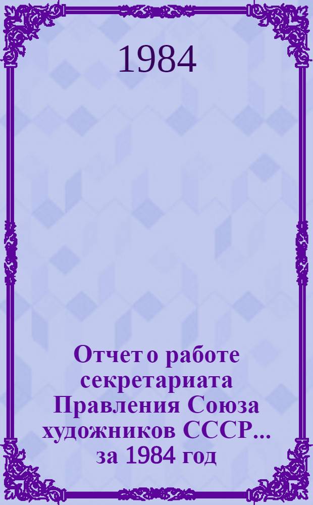 Отчет о работе секретариата Правления Союза художников СССР. ... за 1984 год