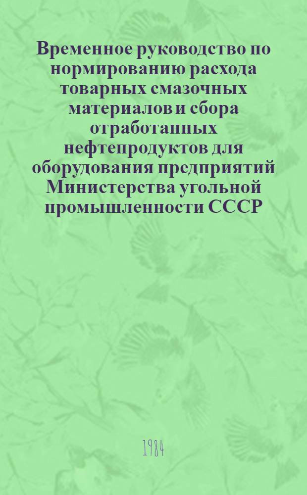 Временное руководство по нормированию расхода товарных смазочных материалов и сбора отработанных нефтепродуктов для оборудования предприятий Министерства угольной промышленности СССР : Руководящий документ отрасли Утв. 07.10.82 [Ввод в действие с 01.07.83]. Ч. 1 : Методика нормирования расхода товарных смазочных материалов и методика сбора отработанных нефтепродуктов для оборудования предприятий и организаций Министерства угольной промышленности СССР