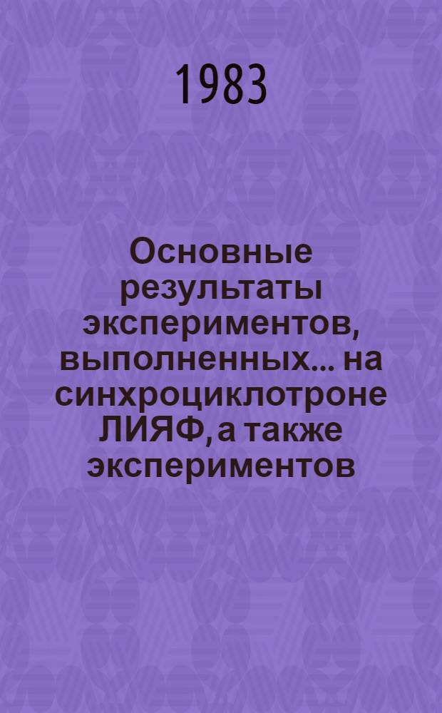 Основные результаты экспериментов, выполненных... на синхроциклотроне ЛИЯФ, а также экспериментов, выполненных на других ускорителях и установках с участием сотрудников Лаборатории физики высоких энергий : (Операт.-информ. материалы) [Сб. статей]. ... в 1982 году
