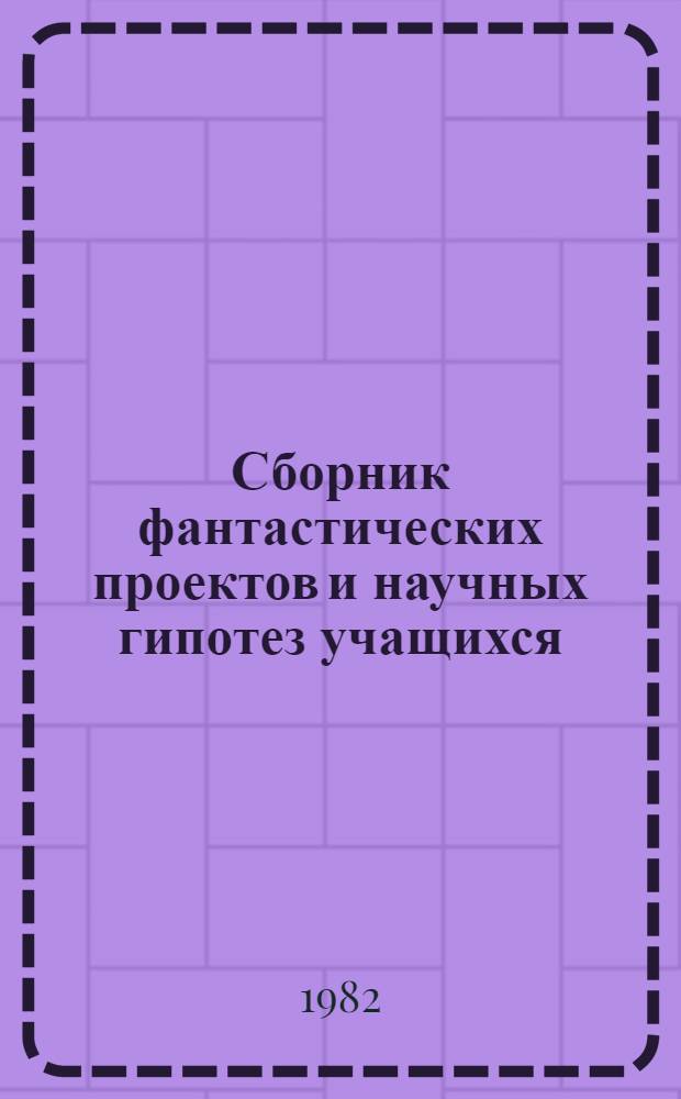 Сборник фантастических проектов и научных гипотез учащихся : [Сб. работ членов Учен. клуба фантаст. проектов и науч. гипотез]. [Вып. 6]