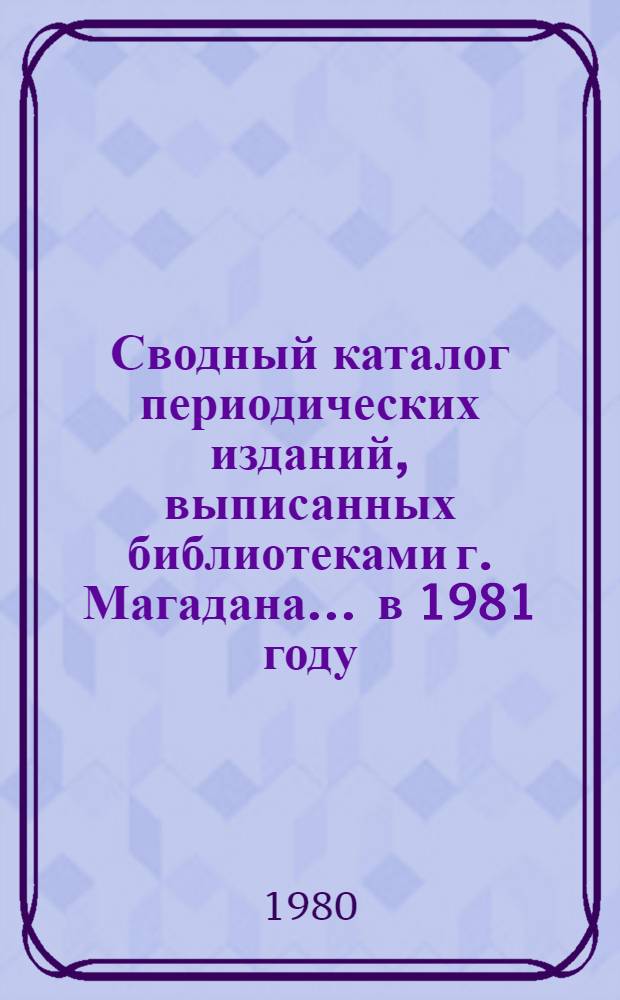 Сводный каталог периодических изданий, выписанных библиотеками г. Магадана... ... в 1981 году: [В 2-х ч.]. Ч. 1 : Алфавитная: Газеты. Журналы. Ч. 2. Систематическая: Журналы