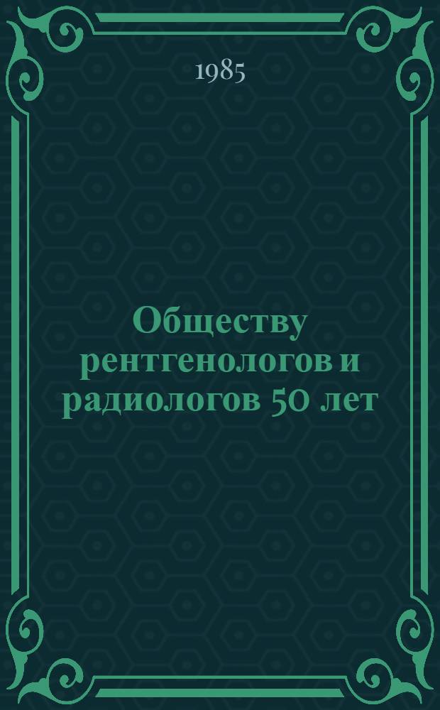 Обществу рентгенологов и радиологов 50 лет : Тез. докл. VII Обл. науч.-практ. конф., посвящ. 50-летию Новосиб. о-ва врачей-рентгенологов и радиологов, май 1985 г