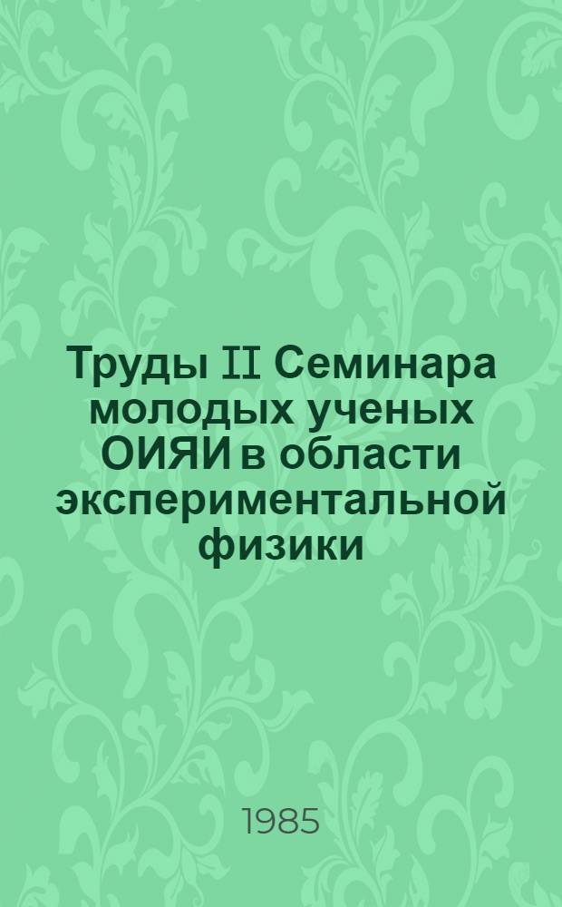 Труды II Семинара молодых ученых ОИЯИ в области экспериментальной физики (Дубна, апрель 1985 г.)