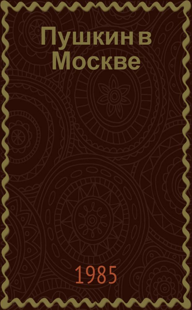 Пушкин в Москве : Летопись жизни А.С. Пушкина с 5 дек. 1830 г. по 15 мая 1831 г