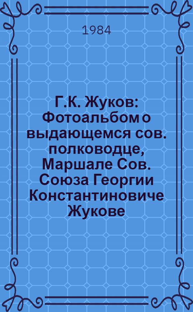 Г.К. Жуков : Фотоальбом о выдающемся сов. полководце, Маршале Сов. Союза Георгии Константиновиче Жукове