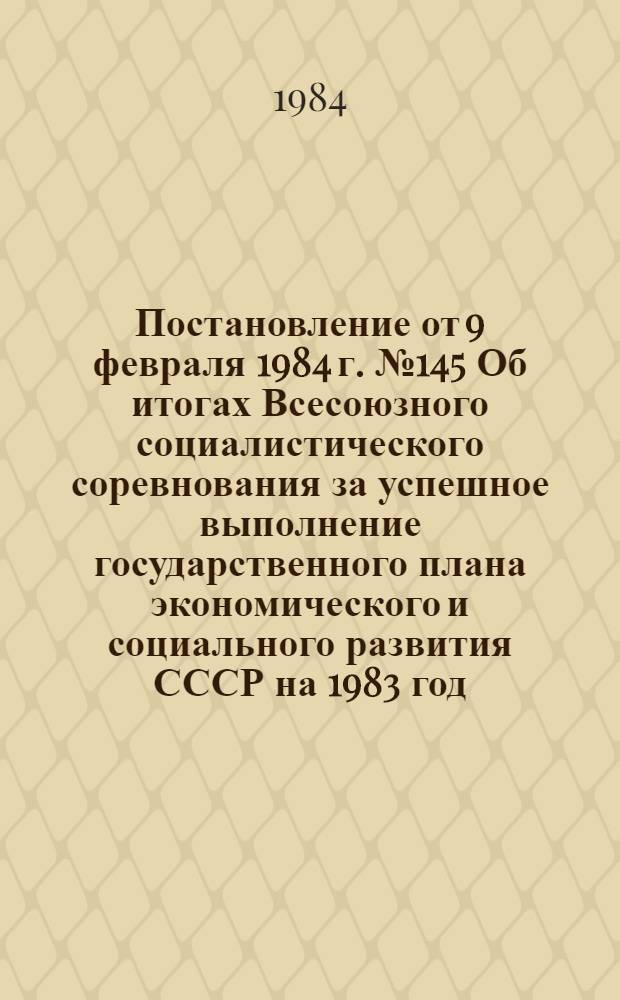 Постановление от 9 февраля 1984 г. № 145 Об итогах Всесоюзного социалистического соревнования за успешное выполнение государственного плана экономического и социального развития СССР на 1983 год