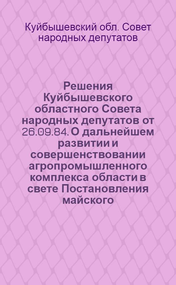 Решения Куйбышевского областного Совета народных депутатов от 26.09.84. О дальнейшем развитии и совершенствовании агропромышленного комплекса области в свете Постановления майского (1982 года) Пленума ЦК КПСС; Отчет о работе постоянной комиссии областного Совета народных депутатов по промышленности; Организационные вопросы / Десятая сессия... восемнадцатого созыва