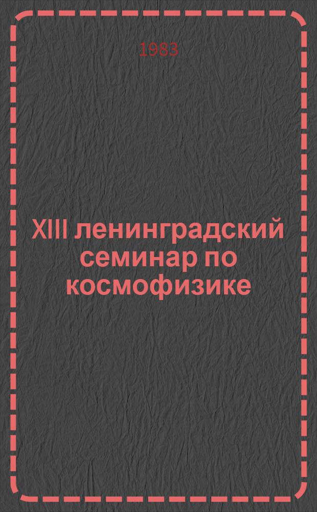 XIII ленинградский семинар по космофизике : Материалы семинара "Интенсивность космич. лучей и космоген. изотопы" (Ленинград, 19-21 ноября 1982 г.)