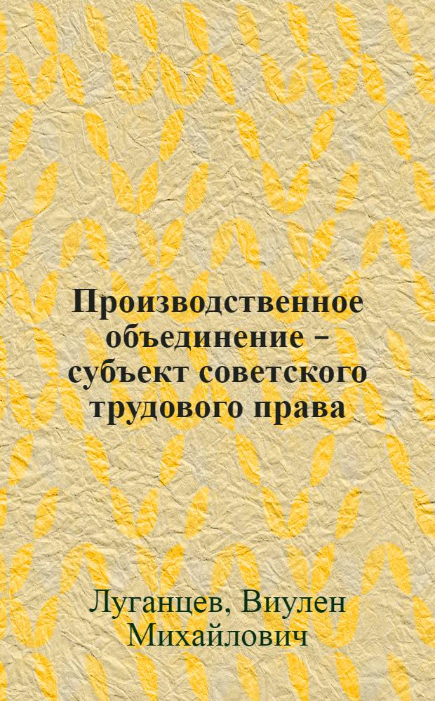 Производственное объединение - субъект советского трудового права : Автореф. дис. на соиск. учен. степ. канд. юрид. наук : (12.00.05)