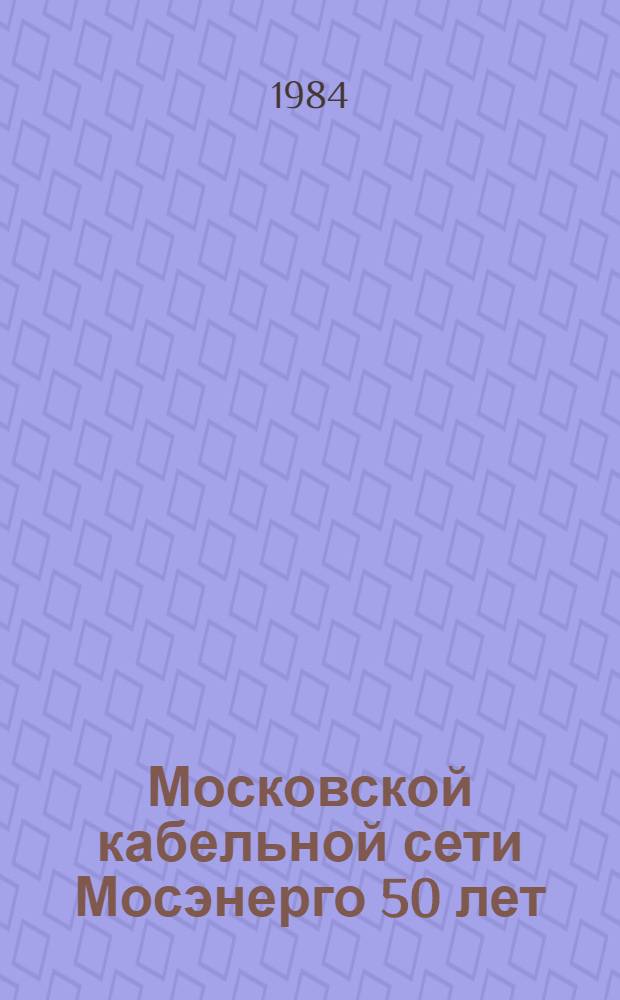 Московской кабельной сети Мосэнерго 50 лет : История. Соврем. состояние. Перспективы развития