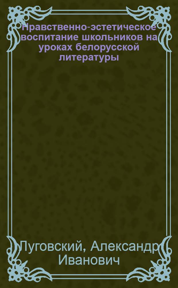 Нравственно-эстетическое воспитание школьников на уроках белорусской литературы : (На материале изуч. произведений И. Мележа и В. Быкова в X кл.) : Автореф. дис. на соиск. учен. степ. канд. пед. наук : (13.00.02)