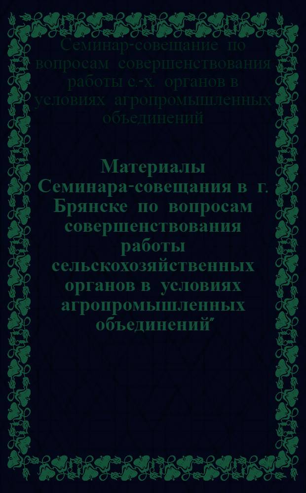 Материалы Семинара-совещания в г. Брянске по вопросам совершенствования работы сельскохозяйственных органов в условиях агропромышленных объединений"