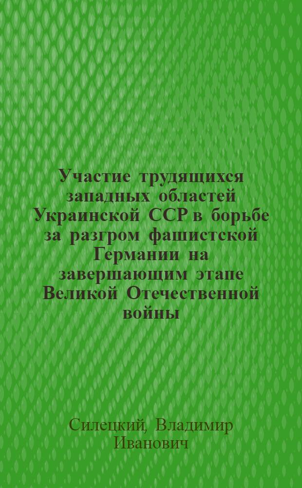 Участие трудящихся западных областей Украинской ССР в борьбе за разгром фашистской Германии на завершающим этапе Великой Отечественной войны (1944-1945 гг.) : Автореф. дис. на соиск. учен. степ. канд. ист. наук : (07.00.02)