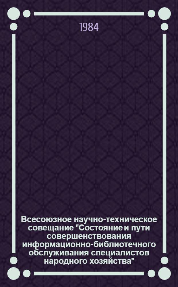 Всесоюзное научно-техническое совещание "Состояние и пути совершенствования информационно-библиотечного обслуживания специалистов народного хозяйства", г. Минск, 17-19 апр. 1984 г. : (Тез. докл. и сообщ.)