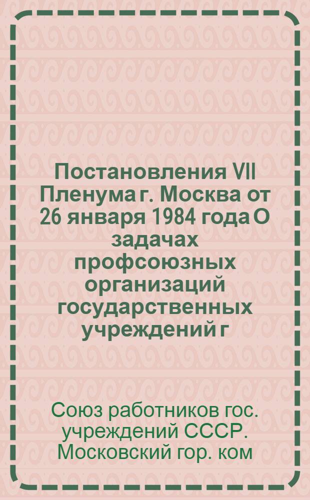 Постановления VII Пленума г. Москва от 26 января 1984 года [О задачах профсоюзных организаций государственных учреждений г. Москвы, вытекающих из решений декабрьского (1983 г.) Пленума ЦК КПСС, положений и выводов, содержащихся в выступлении Генерального секретаря ЦК КПСС, Председателя Президиума Верховного Совета СССР тов. Ю.В. Андропова]