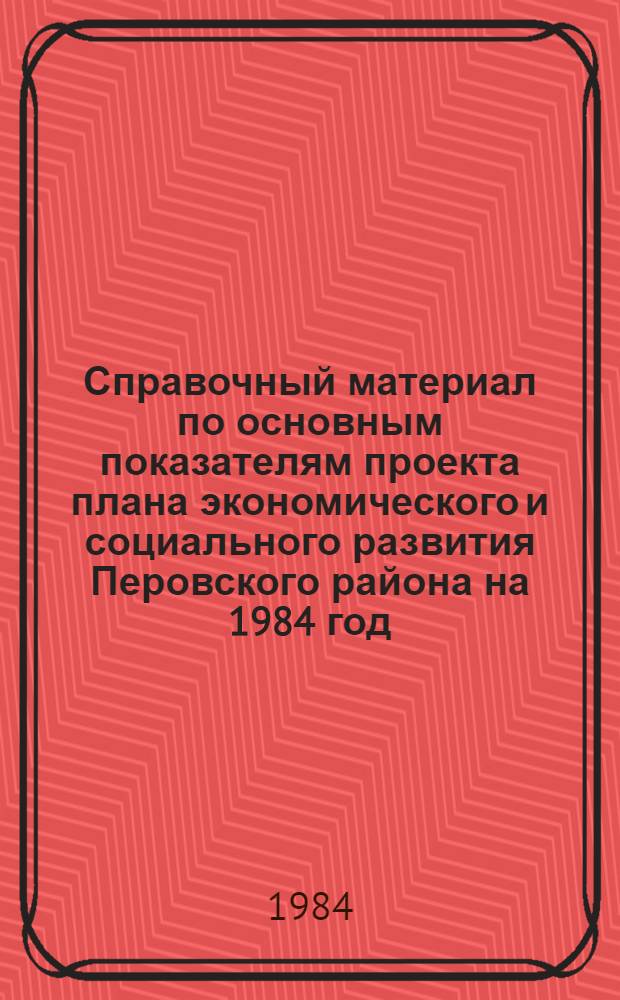 Справочный материал по основным показателям проекта плана экономического и социального развития Перовского района на 1984 год. О некоторых итогах плана экономического и социального развития Перовского района в 1983 году. О проекте бюджета Перовского района на 1984 год и об исполнении бюджета за 1982 год