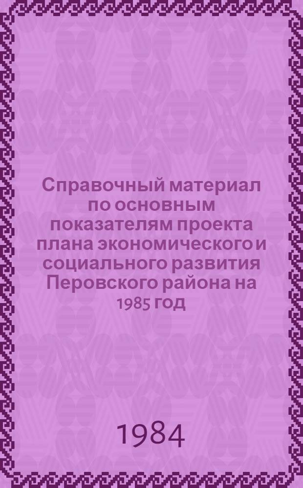 Справочный материал по основным показателям проекта плана экономического и социального развития Перовского района на 1985 год. О ходе выполнения плана экономического и социального развития Перовского района в 1984 году. О проекте бюджета Перовского района на 1985 год и об исполнении бюджета за 1983 год