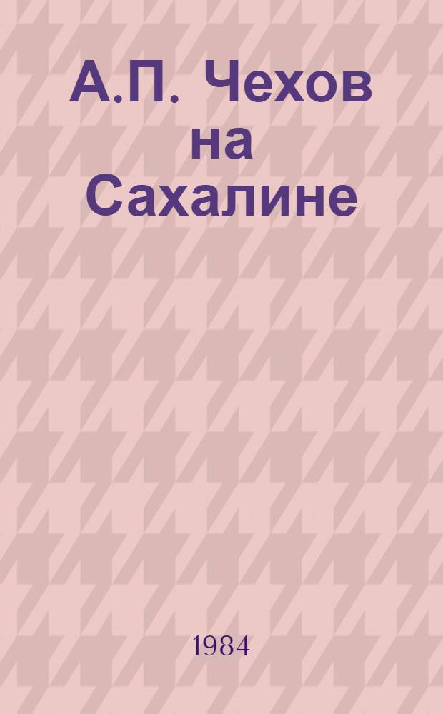 А.П. Чехов на Сахалине : Библиогр. указ. : Лит. на рус. яз. 1892-1982 гг.