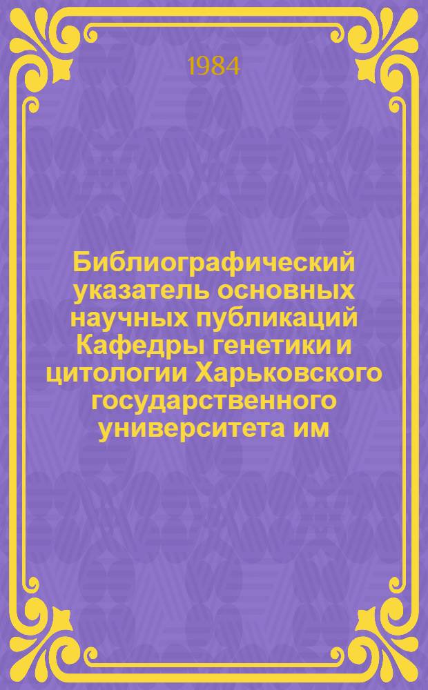 Библиографический указатель основных научных публикаций Кафедры генетики и цитологии Харьковского государственного университета им. А.М. Горького за 50 лет, 1933-1983