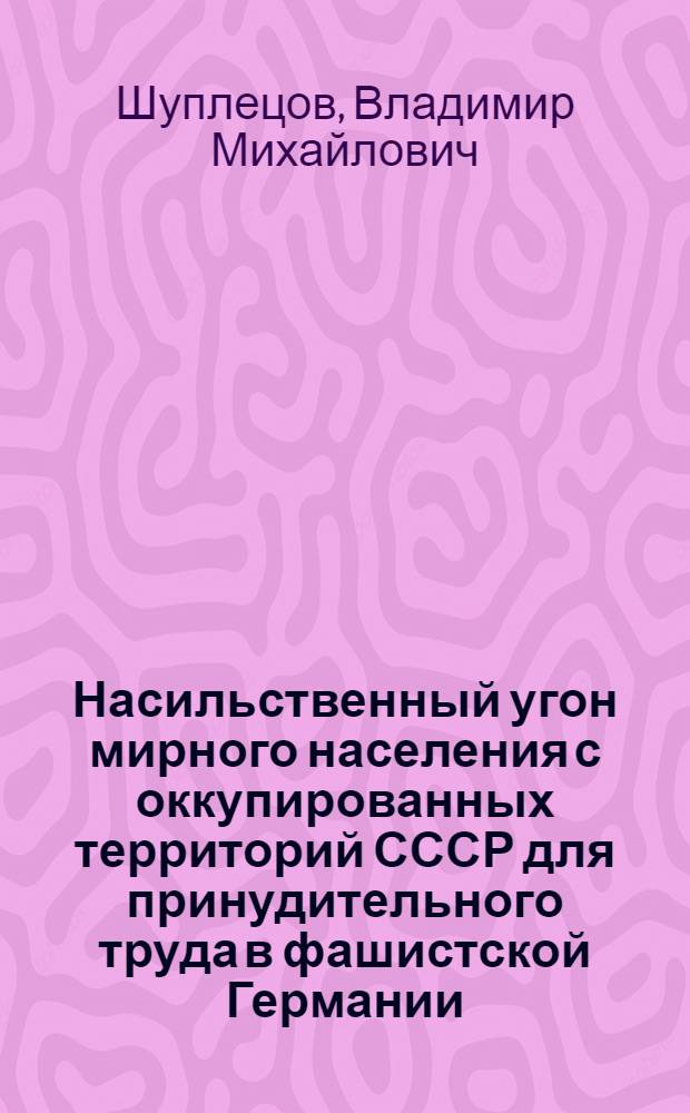 Насильственный угон мирного населения с оккупированных территорий СССР для принудительного труда в фашистской Германии (1941-1945 гг.) : Автореф. дис. на соиск. учен. степ. канд. ист. наук : (07.00.03)