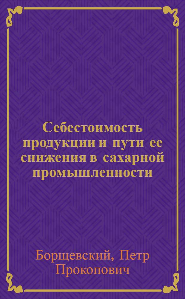Себестоимость продукции и пути ее снижения в сахарной промышленности : Лекция для заочников курсов "Повышение техн.-экон. знаний работников сах. пром-сти"