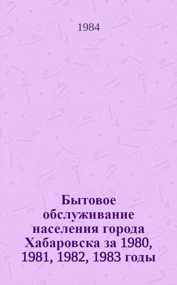 Бытовое обслуживание населения города Хабаровска за 1980, 1981, 1982, 1983 годы : Стат. сб