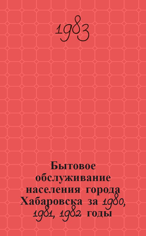 Бытовое обслуживание населения города Хабаровска за 1980, 1981, 1982 годы : Стат. сб