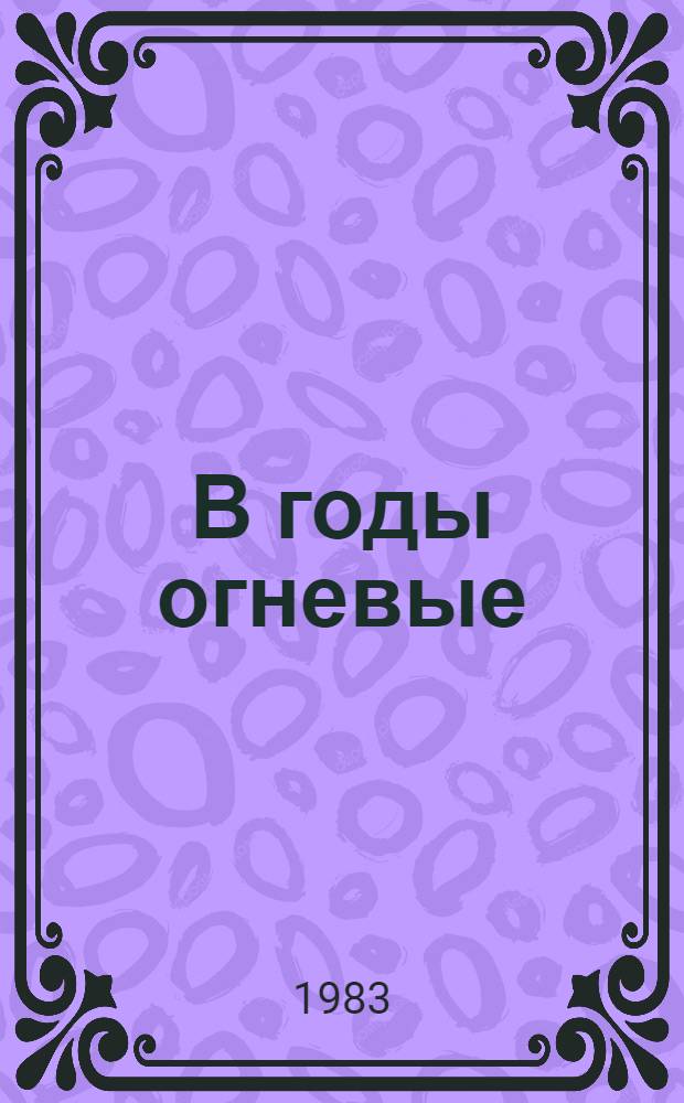 В годы огневые : Белгородщина в период иностр. воен. интервенции и гражд. войны (1917-1920 гг.) : Сб. документов и материалов