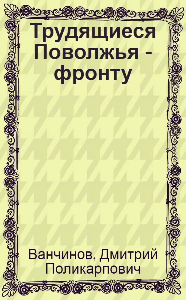 Трудящиеся Поволжья - фронту : Оборон.-массовая работа в годы Великой Отеч. войны, 1941-1945