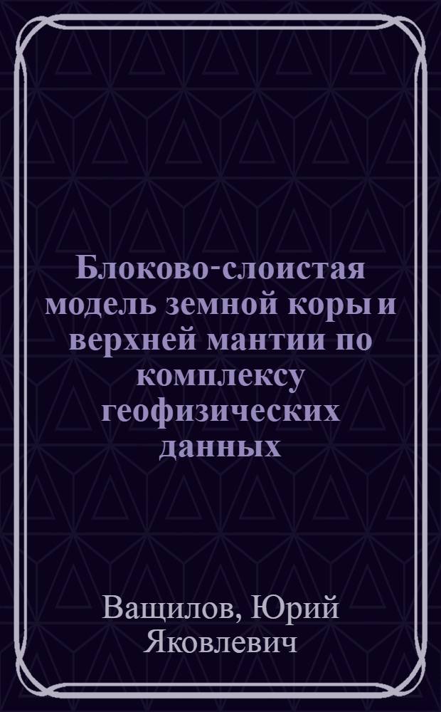 Блоково-слоистая модель земной коры и верхней мантии по комплексу геофизических данных : Автореф. дис. на соиск. учен. степ. д-ра геол.-минерал. наук : (04.00.12)