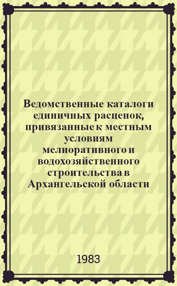 Ведомственные каталоги единичных расценок, привязанные к местным условиям мелиоративного и водохозяйственного строительства в Архангельской области : Утв. М-вом мелиорации и вод. хоз-ва СССР 12.01.83 для применения с 01.01.84