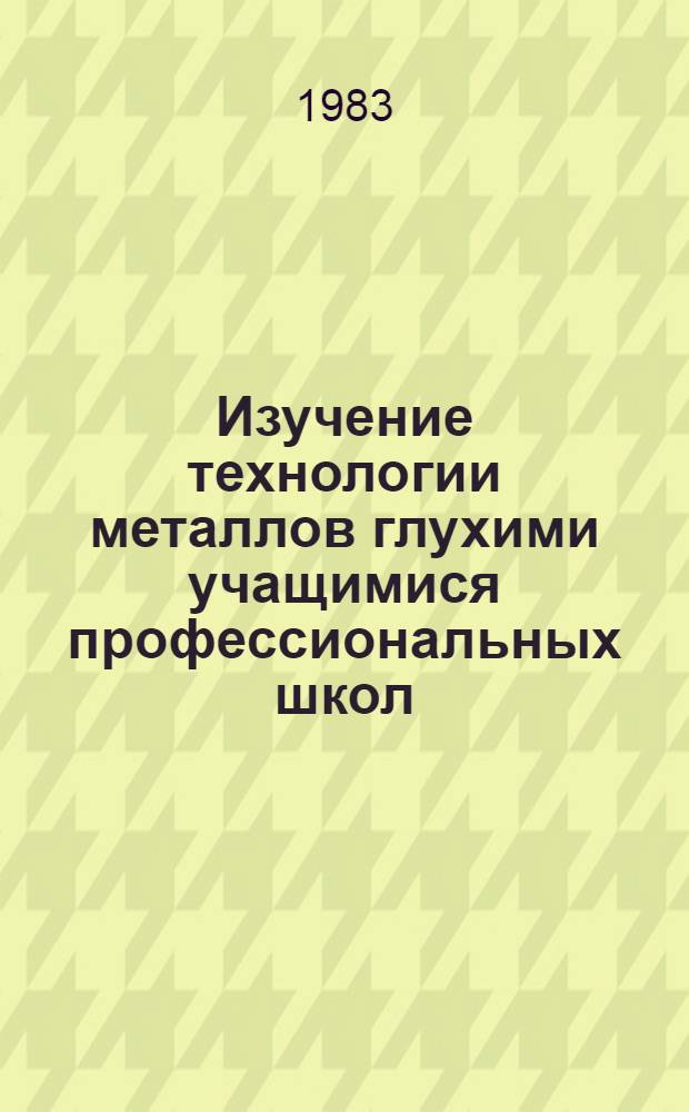 Изучение технологии металлов глухими учащимися профессиональных школ : Металлы и их обраб. : Учеб. пособие