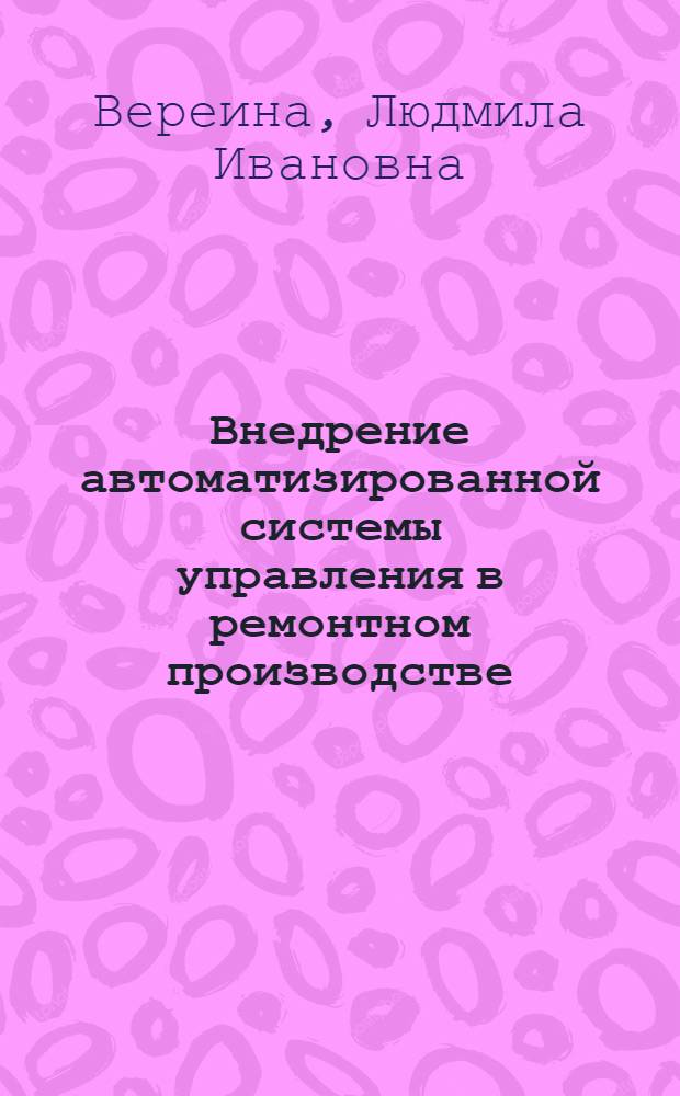 Внедрение автоматизированной системы управления в ремонтном производстве : Учеб. пособие для заоч. курсов повышения квалификации ИТР по ремонту, техн. обслуж. и модернизации технол. оборуд. машиностроит. з-да