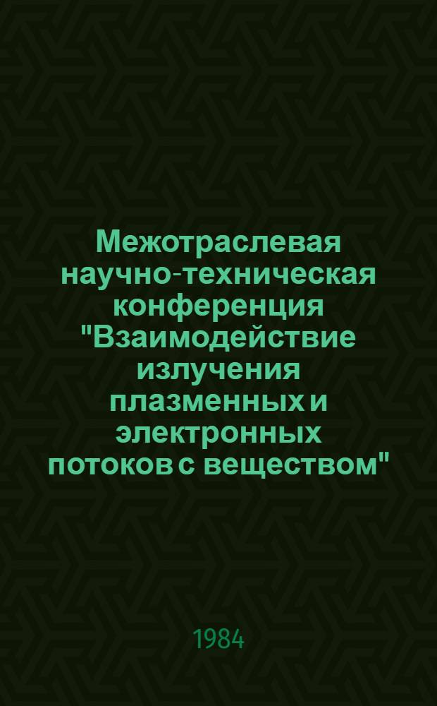 Межотраслевая научно-техническая конференция "Взаимодействие излучения плазменных и электронных потоков с веществом", Москва, 21-24 февр. 1984 г. : Тез. докл