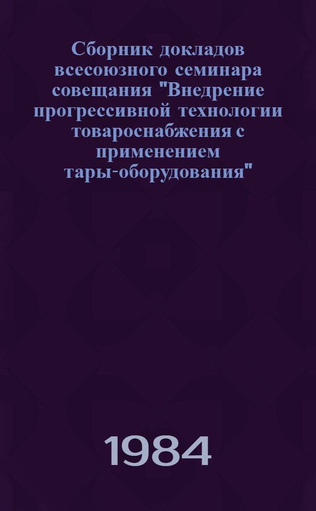Сборник докладов всесоюзного семинара совещания "Внедрение прогрессивной технологии товароснабжения с применением тары-оборудования", 30-31 октября 1984 г., Ворошиловград