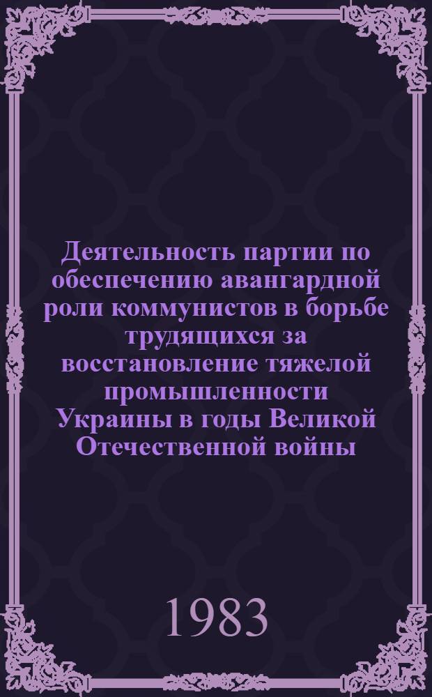 Деятельность партии по обеспечению авангардной роли коммунистов в борьбе трудящихся за восстановление тяжелой промышленности Украины в годы Великой Отечественной войны (1943-1945 гг.) : Автореф. дис. на соиск. учен. степ. канд. ист. наук : (07.00.01)