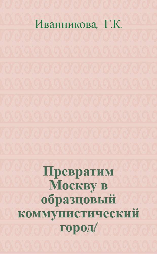 Превратим Москву в образцовый коммунистический город! : Указ. лит., 1971-1981
