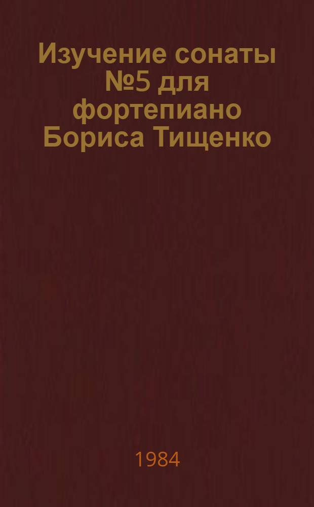 Изучение сонаты № 5 для фортепиано Бориса Тищенко : Метод. рекомендации для педагогов-пианистов - слушателей фак. повышения квалификации ЛОЛГК