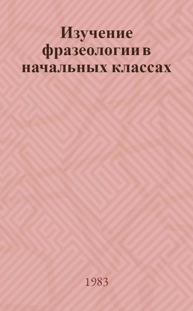 Изучение фразеологии в начальных классах : Метод. рекомендации для студентов педвузов и учителей нач. кл