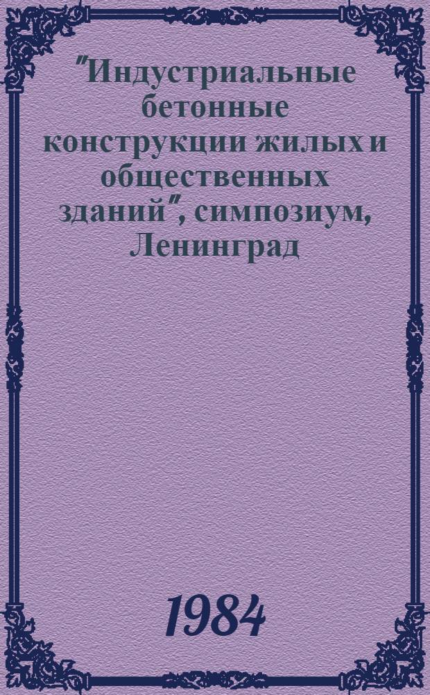 "Индустриальные бетонные конструкции жилых и общественных зданий", симпозиум, Ленинград. 21-25 мая 1984 : Сб. тез. докл
