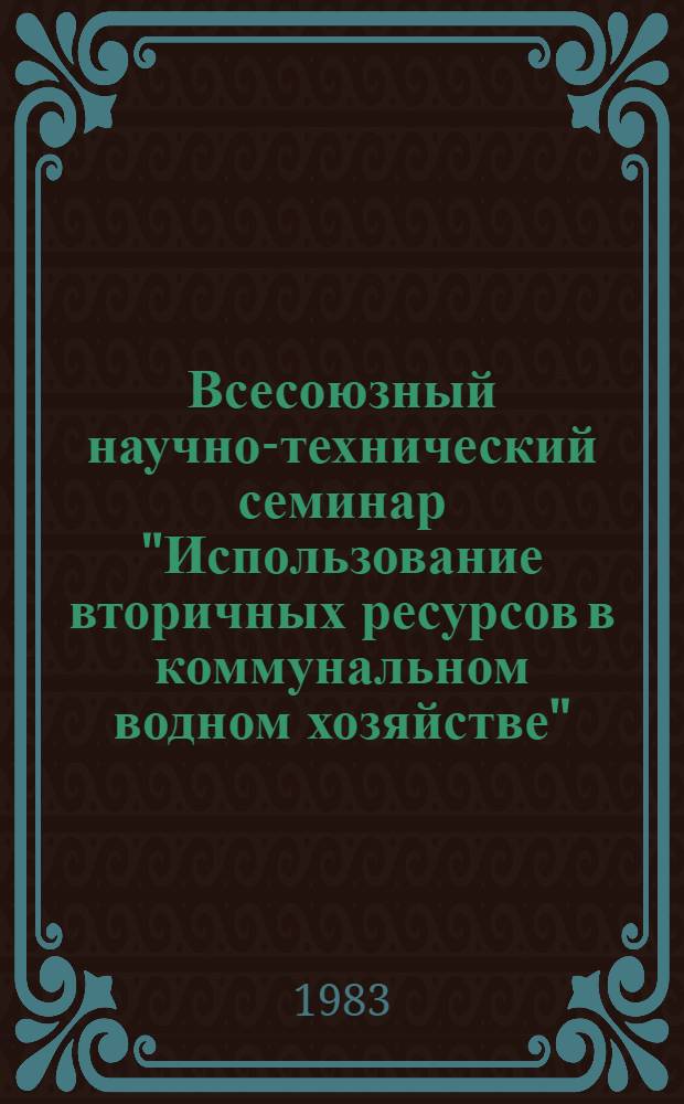 Всесоюзный научно-технический семинар "Использование вторичных ресурсов в коммунальном водном хозяйстве" (г. Волгоград, 15-17 ноября 1983 г.) : Тез. докл. и сообщ