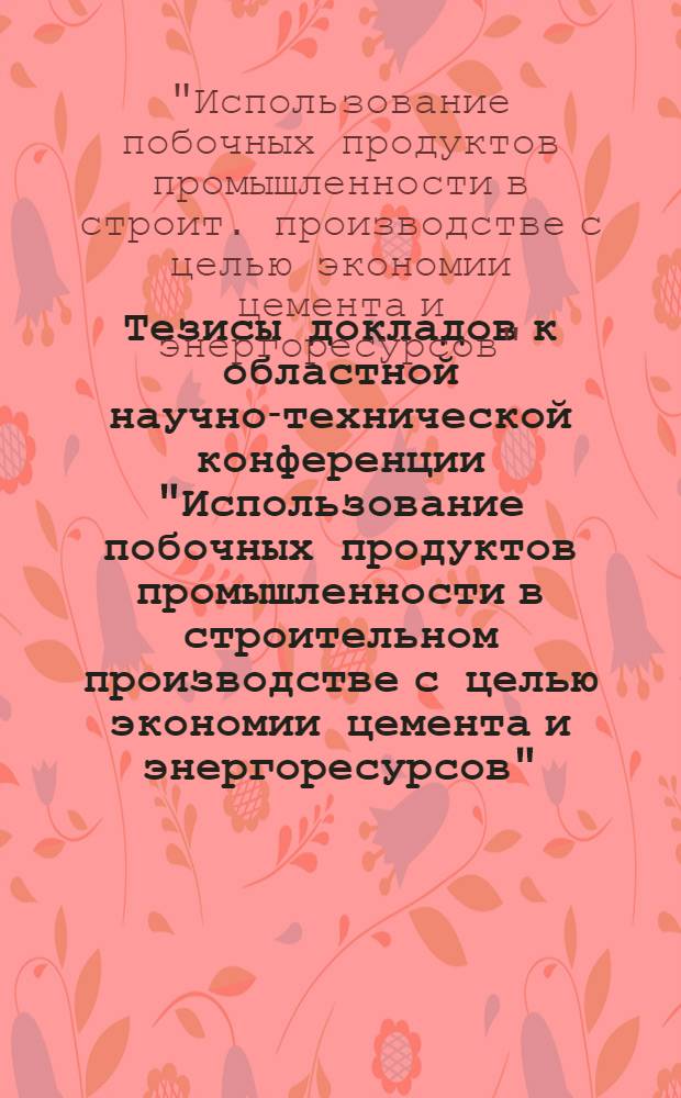 Тезисы докладов к областной научно-технической конференции "Использование побочных продуктов промышленности в строительном производстве с целью экономии цемента и энергоресурсов", 30-31 октября