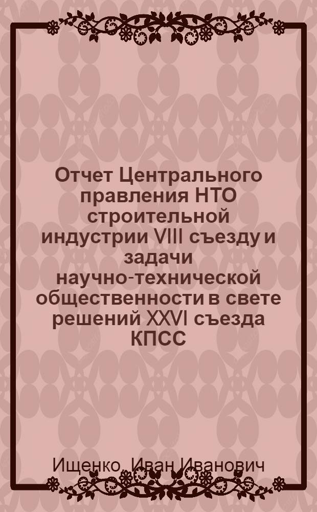 Отчет Центрального правления НТО строительной индустрии VIII съезду и задачи научно-технической общественности в свете решений XXVI съезда КПСС : Докл. пред. Центр. правл. Ищенко И.И. (8 дек. 1982 г.)